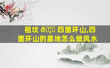 祖坟 🦍 四面环山,四面环山的墓地怎么做风水